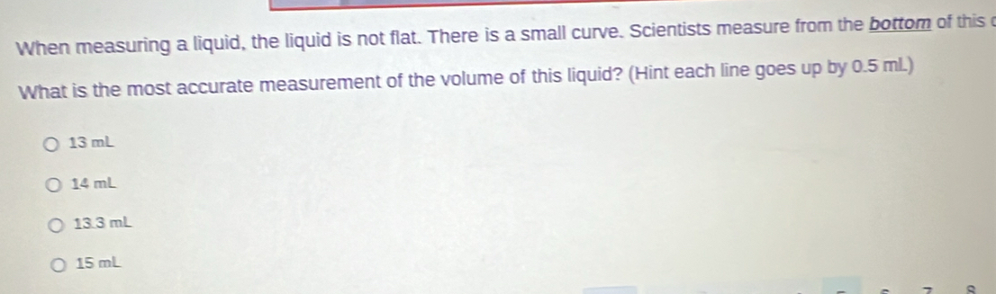 When measuring a liquid, the liquid is not flat. There is a small curve. Scientists measure from the bottom of this 
What is the most accurate measurement of the volume of this liquid? (Hint each line goes up by 0.5 ml.)
13 mL
14 mL
13.3 mL
15 mL