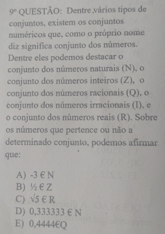 9° QUESTÃO: Dentre vários tipos de
conjuntos, existem os conjuntos
numéricos que, como o próprio nome
diz significa conjunto dos números.
Dentre eles podemos destacar o
conjunto dos números naturais (N), o
conjunto dos números inteiros (Z), o
conjunto dos números racionais (Q), o
conjunto dos números irracionais (I), e
o conjunto dos números reais (R). Sobre
os números que pertence ou não a
determinado conjunto, podemos afirmar
que:
A) -3 E N
B) ½€Z
C) sqrt(5) €R
D) 0,333333 € N
E) 0,4444€Q