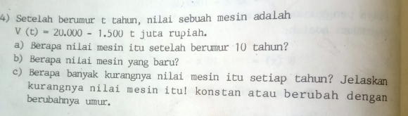 Setelah berumur t tahun, nilai sebuah mesin adalah
V(t)=20.000-1.500t juta rupiah. 
a) Berapa nilai mesin itu setelah berumur 10 tahun? 
b) Berapa nilai mesin yang baru? 
c) Berapa banyak kurangnya nilai mesin itu setiap tahun? Jelaskam 
kurangnya nilai mesin itu! konstan atau berubah dengan 
berubahnya umur.