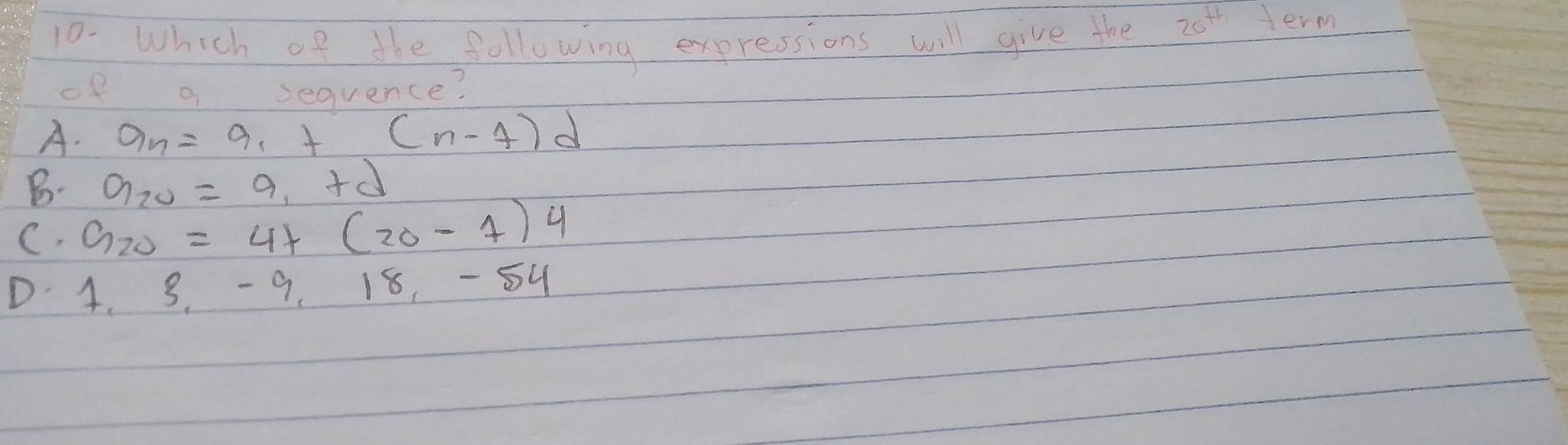 Which of the following expressions will give the 20^(th) term
of a sequence?
A. a_n=a_1+(n-7)d
B. a_20=a_1+d
C. G_20=4+(20-1)4
D 4. 3. 9, 18, -54