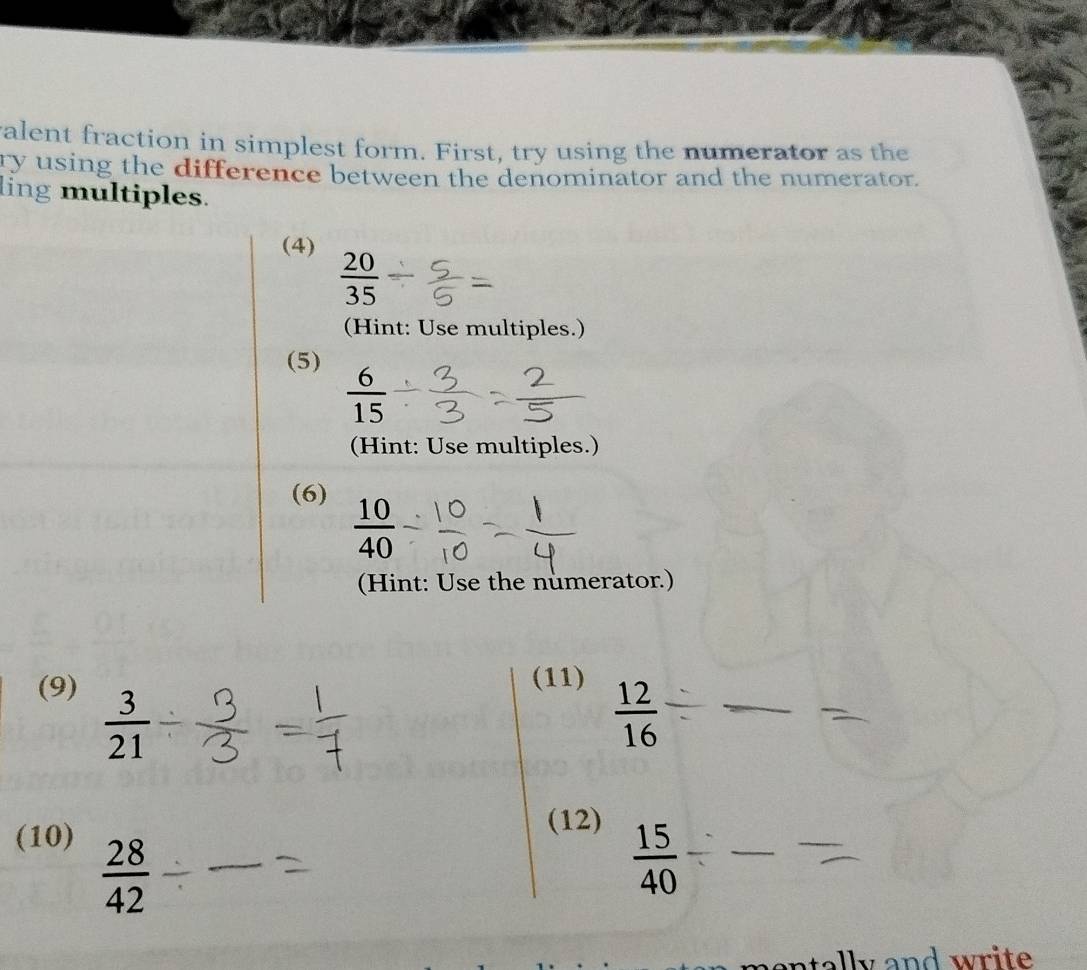 ralent fraction in simplest form. First, try using the numerator as the 
ry using the difference between the denominator and the numerator. 
ling multiples. 
(4)
 20/35 
(Hint: Use multiples.) 
(5)
 6/15 
(Hint: Use multiples.) 
(6)
 10/40 
(Hint: Use the numerator.) 
(9) (11)
 3/21 
 12/16 
(10) 
(12)
 28/42 
 15/40 
ntlly and wr i te