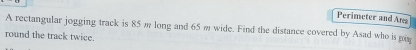 Perimeter and Ans 
A rectangular jogging track is 85 m long and 65 m wide. Find the distance covered by Asad who is me 
round the track twice.