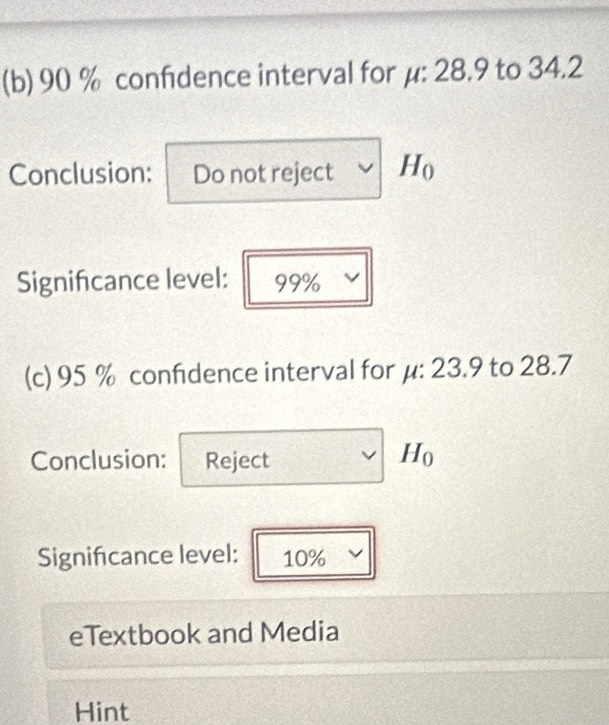 90 % confidence interval for μ : 28.9 to 34.2
Conclusion: Do not reject H_0
Signifcance level: 99%
(c) 95 % confidence interval for μ : 23.9 to 28.7
Conclusion: Reject H_0
Signifcance level: 10%
eTextbook and Media 
Hint