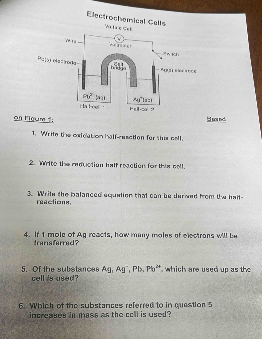 Electrochemical Cells
Voltaic Cell
on Figure 1: Based
1. Write the oxidation half-reaction for this cell.
2. Write the reduction half reaction for this cell.
3. Write the balanced equation that can be derived from the half-
reactions.
4. If 1 mole of Ag reacts, how many moles of electrons will be
transferred?
5. Of the substances Ag,Ag^+,Pb,Pb^(2+) , which are used up as the
cell is used?
6. Which of the substances referred to in question 5
increases in mass as the cell is used?