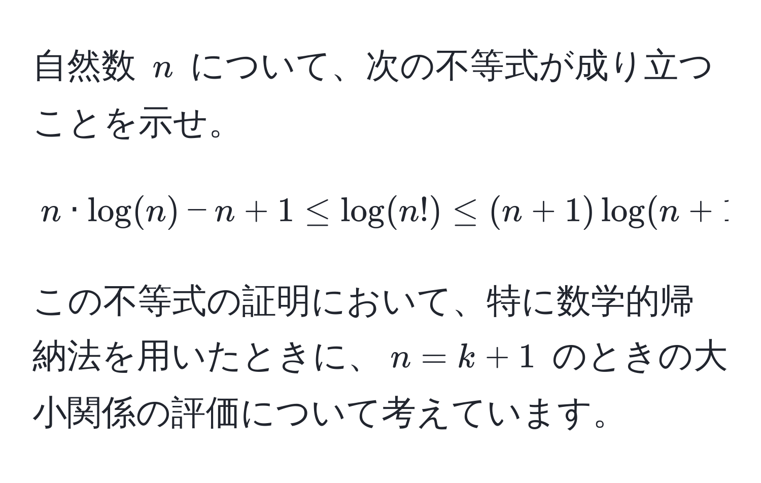 自然数 $n$ について、次の不等式が成り立つことを示せ。  
$$ n · log(n) - n + 1 ≤ log(n!) ≤ (n+1) log(n+1) - n $$  
この不等式の証明において、特に数学的帰納法を用いたときに、$n=k+1$ のときの大小関係の評価について考えています。