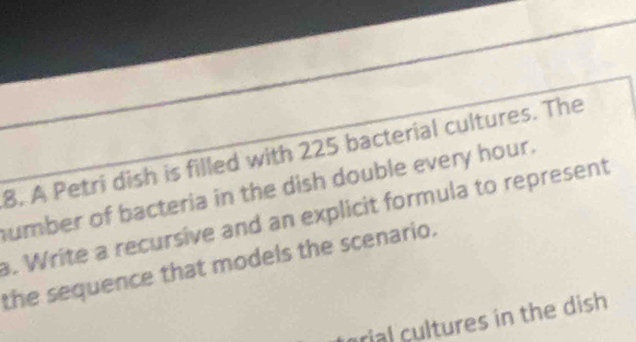 A Petri dish is filled with 225 bacterial cultures. The 
umber of bacteria in the dish double every hour. 
. Write a recursive and an explicit formula to represent 
the sequence that models the scenario. 
arial cltures in the dish