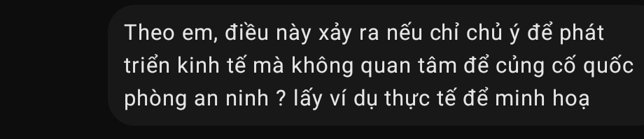 Theo em, điều này xảy ra nếu chỉ chủ ý để phát 
triển kinh tế mà không quan tâm để củng cố quốc 
phòng an ninh ? lấy ví dụ thực tế để minh hoạ