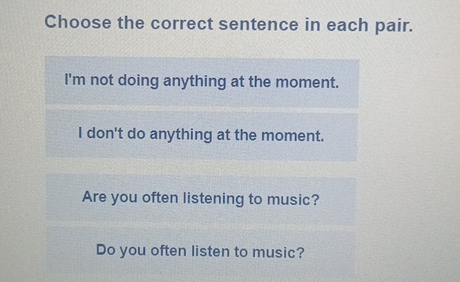 Choose the correct sentence in each pair.
I'm not doing anything at the moment.
I don't do anything at the moment.
Are you often listening to music?
Do you often listen to music?