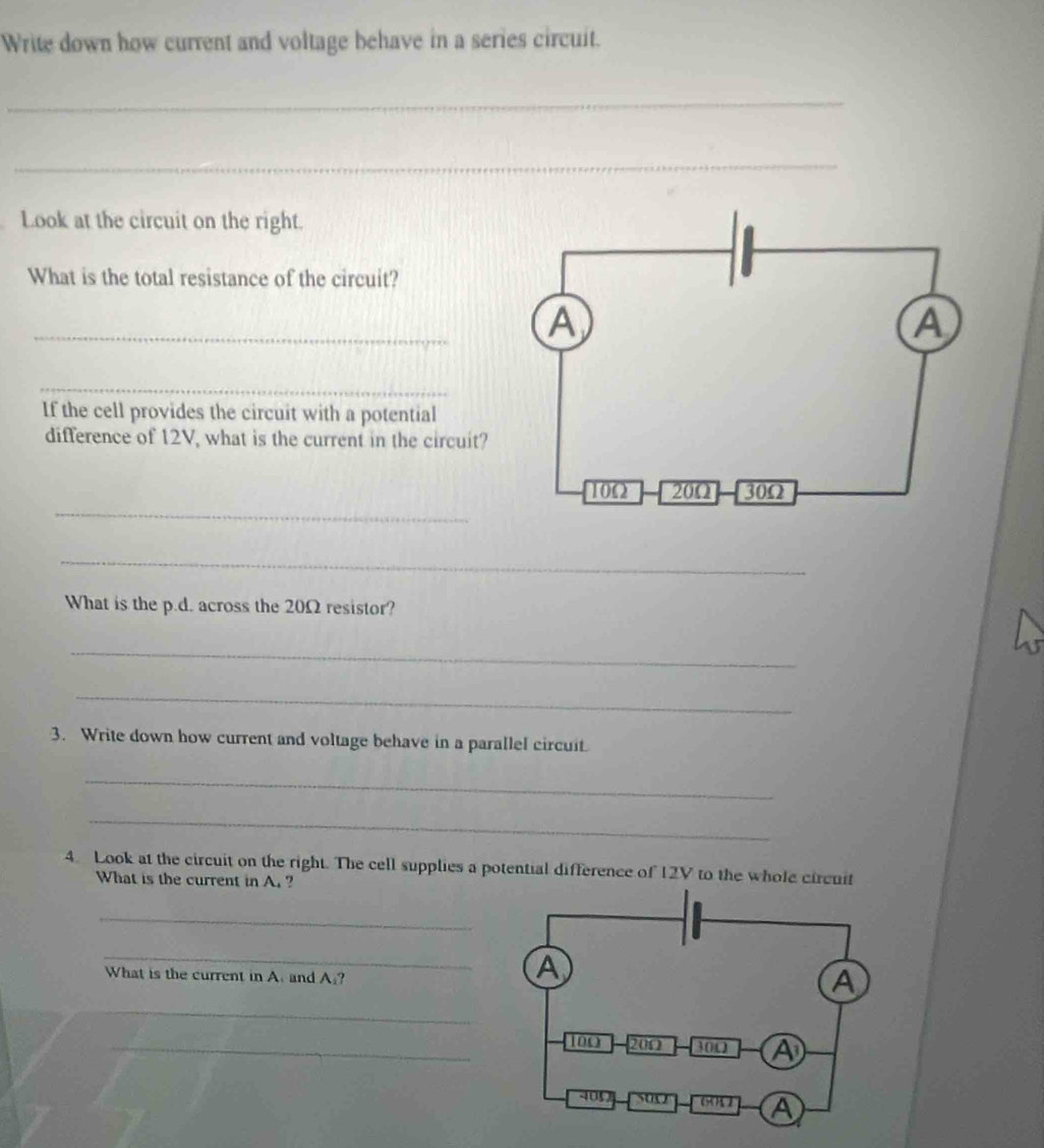 Write down how current and voltage behave in a series circuit. 
_ 
_ 
Look at the circuit on the right. 
What is the total resistance of the circuit? 
_ 
_ 
If the cell provides the circuit with a potential 
difference of 12V, what is the current in the circuit? 
_ 
_ 
What is the p.d. across the 20Ω resistor? 
_ 
_ 
3. Write down how current and voltage behave in a parallel circuit. 
_ 
_ 
4. Look at the circuit on the right. The cell supplies a potential difference of 12V to the whole circuit 
What is the current in A. ? 
_ 
_ 
What is the current in A. and A:? 
_ 
_