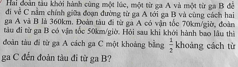 Hai đoàn tàu khởi hành cùng một lúc, một từ ga A và một từ ga B để 
đi về C nằm chính giữa đoạn đường từ ga A tới ga B và cùng cách hai 
ga A và B là 360km. Đoàn tàu đi từ ga A có vận tốc 70km/giờ, đoàn 
tàu đi từ ga B có vận tốc 50km /giờ. Hỏi sau khi khởi hành bao lâu thì 
đoàn tàu đi từ ga A cách ga C một khoảng bằng  1/2  khoảng cách từ 
ga C đến đoàn tàu đi từ ga B?