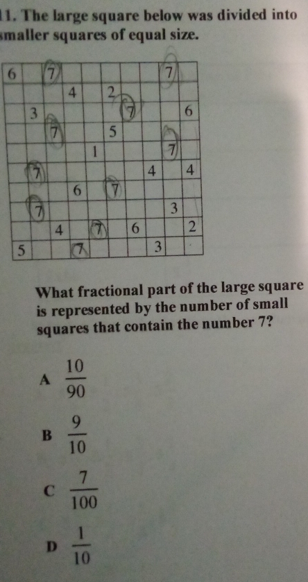 l1. The large square below was divided into
smaller squares of equal size.
6
What fractional part of the large square
is represented by the number of small
squares that contain the number 7?
A  10/90 
B  9/10 
C  7/100 
D  1/10 