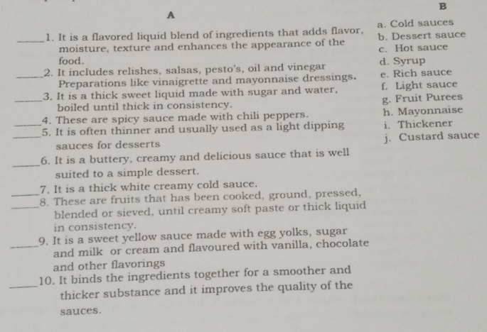 A
1. It is a flavored liquid blend of ingredients that adds flavor, a. Cold sauces
_moisture, texture and enhances the appearance of the b. Dessert sauce
c. Hot sauce
food.
2. It includes relishes, salsas, pesto's, oil and vinegar d. Syrup
_Preparations like vinaigrette and mayonnaise dressings. e. Rich sauce
3. It is a thick sweet liquid made with sugar and water, f. Light sauce
_boiled until thick in consistency. g. Fruit Purees
4. These are spicy sauce made with chili peppers. h. Mayonnaise
_5. It is often thinner and usually used as a light dipping i. Thickener
_sauces for desserts j. Custard sauce
_
6. It is a buttery, creamy and delicious sauce that is well
suited to a simple dessert.
7. It is a thick white creamy cold sauce.
_8. These are fruits that has been cooked, ground, pressed,
_blended or sieved, until creamy soft paste or thick liquid
in consistency.
9. It is a sweet yellow sauce made with egg yolks, sugar
_and milk or cream and flavoured with vanilla, chocolate
and other flavorings
10. It binds the ingredients together for a smoother and
_thicker substance and it improves the quality of the
sauces.