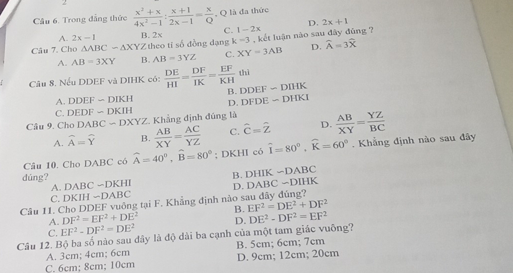 Trong đẳng thức  (x^2+x)/4x^2-1 : (x+1)/2x-1 = x/Q  , Q là đa thức
C. 1-2x D. 2x+1
A. 2x-1 B. 2x
Câu 7. Cho △ ABC∽ △ XYZ theo tỉ số đồng dạng k=3 , kết luận nào sau dây dúng ?
A. AB=3XY B. AB=3YZ C. XY=3AB D. widehat A=3widehat X
Câu 8. Nếu DDEF và DIHK có:  DE/HI = DF/IK = EF/KH thi
A. DDEF ∽ DIKH B. DDEF ∽DIHK
C. DEDF ∽ DKIH D. DFDE ~ DHKI
Câu 9. Cho DABC ~ DXYZ. . Khẳng định đúng là
A. widehat A=widehat Y B.  AB/XY = AC/YZ  C. hat C=hat Z D.  AB/XY = YZ/BC 
Câu 10. Cho DABC có widehat A=40°,widehat B=80°; DKHI có hat I=80°,widehat K=60°.  Khẳng định nào sau đây
dúng?
A. DABC ∽DKHI B. DHIK ∽DABC
C. DKIH ∽DABC D. DABC ∽DIHK
Câu 11. Cho DDEF vuông tại F. Khẳng định nào sau đây đúng? EF^2=DE^2+DF^2 B.
A. DF^2=EF^2+DE^2
C. EF^2-DF^2=DE^2 D. DE^2-DF^2=EF^2
Câu 12. Bộ ba số nào sau dây là độ dài ba cạnh của một tam giác vuông?
A. 3cm; 4cm; 6cm B. 5cm; 6cm; 7cm
C. 6cm; 8cm; 10cm D. 9cm; 12cm; 20cm