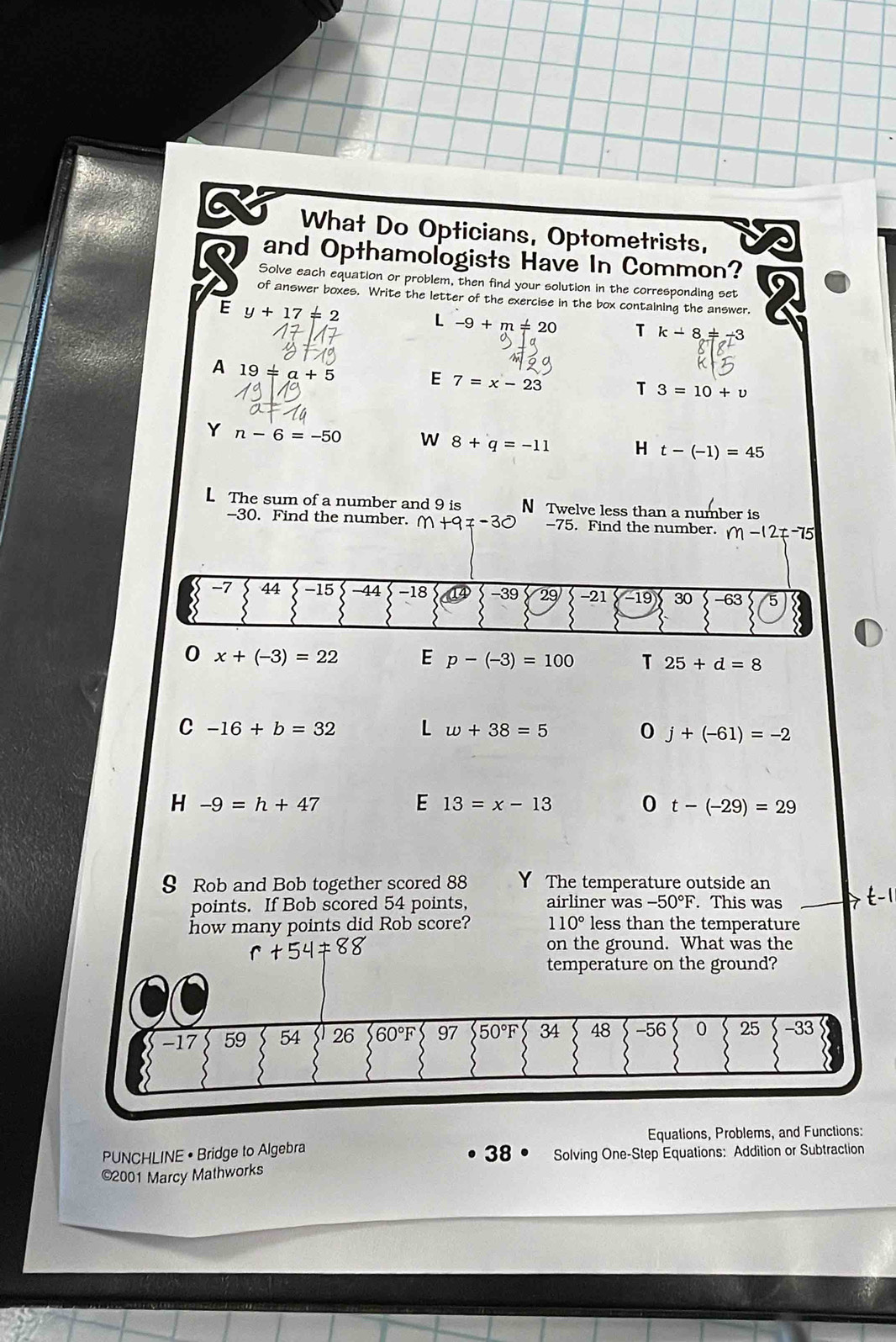 What Do Opticians, Optometrists,
and Opthamologists Have In Common?
Solve each equation or problem, then find your solution in the corresponding set
of answer boxes. Write the letter of the exercise in the box contalning the answer.
E y+17!= 2
L -9+m!= 20 T k-8!= -3
A 19!= a+5
7=x-23
T 3=10+v
Y n-6=-50 W 8+q=-11 H t-(-1)=45
L The sum of a number and 9 is N Twelve less than a number is
-30. Find the number. m+9!= -30 -75. Find the number. m-12!= -75
0 x+(-3)=22 E p-(-3)=100 T 25+d=8
C -16+b=32 L w+38=5 0 j+(-61)=-2
H -9=h+47
E 13=x-13 0 t-(-29)=29
9 Rob and Bob together scored 88 Y The temperature outside an
points. If Bob scored 54 points, airliner was -50°F. This was
how many points did Rob score? 110° less than the temperature
on the ground. What was the
temperature on the ground?
Equations, Problems, and Functions:
PUNCHLINE • Bridge to Algebra
38 Solving One-Step Equations: Addition or Subtraction
©2001 Marcy Mathworks