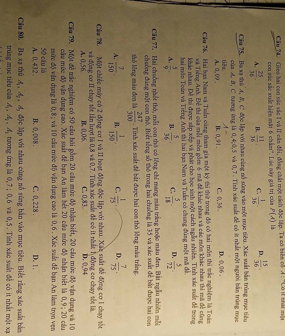 Gieo hai con súc sắc I và II cân đối, đồng chất một cách độc lập. Ta có biên cổ A:CO it nhất một
con súc sắc xuất hiện mặt 6 chấm''. Lúc này giá trị của P(A) là
A.  25/36 .  11/36 .  1/36 .
B.
C.
D.  15/36 .
Câu 75. Ba xạ thủ A, B, C độc lập với nhau cùng nổ súng vào một mục tiêu. Xác suất bắn trúng mục tiêu
của A, B, C tương ứng là 0,4;0,5 và 0,7. Tính xác suất đề có ít nhất một người bắn trúng mục
tiêu. A-
A. 0, 09 . B. 0,91 . C. 0,36 . D. 0,06 .
Câu 76. Hai bạn Nam và Tuấn cùng tham gia một kỳ thị thử trong đó có hai môn thi trắc nghiệm là Toán
và Tiếng Anh. Đề thi của mỗi môn gồm 6 mã đề khác nhau và các môn khác nhau thì mã đề cũng
khác nhau. Đề thi được sắp xếp và phát cho học sinh một cách ngẫu nhiên. Tính xác suất đề trong
hai môn Toán và Tiếng Anh thì hai bạn Nam và Tuấn có chung đúng một mã đề.
A.  5/9 .  5/36 .  5/18 .  5/72 .
B.
C.
D.
Câu 77. Hai chuồng nhốt thỏ, mỗi con thỏ có lông chi mang màu trắng hoặc màu đen. Bắt ngẫu nhiên mỗi
chuồng đúng một con thỏ. Biết tổng số thỏ trong hai chuồng là 35 và xác suất để bắt được hai con
thỏ lông màu đen là  247/300 . Tính xác suất để bắt được hai con thỏ lông màu trắng.
A.  7/150 .  1/150 .  1/75 .  7/75 .
B.
C.
D.
Câu 78.  Một chiếc máy có 2 động cơ I và II hoạt động độc lập với nhau. Xác suất để động cơ I chạy tốt
và động cơ II chạy tốt lần lượt là 0,8 và 0,7. Tính xác suất để có ít nhất 1 động cơ chạy tốt là.
A. 0,56. B. 0,06. C. 0,83. D. 0,94
Câu 79. Một đề trắc nghiệm có 50 câu hỏi gồm 20 câu mức độ nhận biết, 20 câu mức độ vận dụng và 10
câu mức độ vận dụng cao. Xác suất để bạn An làm hết 20 câu mức độ nhận biết là 0,9; 20 câu
mức độ vận dụng là 0,8; và 10 câu mức độ vận dụng cao là 0,6 . Xác suất để bạn An làm trọn vẹn
50 câu là
A. 0, 432 . B. 0, 008 . C. 0, 228 . D. 1.
Câu 80. Ba xạ thủ A_1,A_2,A_3 độc lập với nhau cùng nổ súng bắn vào mục tiêu. Biết rằng xác suất bắn
trúng mục tiêu của A_1,A_2,A_3 tương ứng là 0,7; 0,6 và 0,5. Tính xác suất để có ít nhất một xạ