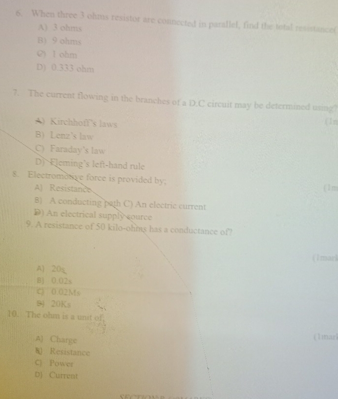 When three 3 ohms resistor are connected in parallel, find the total resistance(
A) 3 ohms
B) 9 ohms
C) I ohm
D) 0.333 ohm
7. The current flowing in the branches of a D.C circuit may be determined using
A) Kirchhoff’s laws ( 1n
B) Lenz's law
C) Faraday's law
D) Fleming's left-hand rule
8. Electromotive force is provided by; (1m
A) Resistance
B) A conducting path C) An electric current
) An electrical supply source
9. A resistance of 50 kilo-ohms has a conductance of?
(1mari
A) 20s
B) 0.02s
C) 0.02Ms
B) 20Ks
10. The ohm is a unit of
A) Charge
(1marl
8 Resistance
C) Power
D) Current