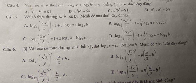 Với mọi a, b thoả mãn log _3a^3+log _3b^2=4 , khẳng định nào dưới đây đúng?
A. a^3+b^2=81. B. a^3b^2=64. C. a^3b^2=81. D. a^3+b^2=64.
Câu 5. Với số thực dương a, b bất kỳ. Mệnh đề nào dưới đây đúng?
A. log _2( 2a^3/b )=1+3log _2a+log _2b· B. log _2( 2a^3/b )=1+ 1/3 log _2a+log _2b·
C. log _2( 2a^3/b )=1+3log _2a-log _2b· D. log _2( 2a^3/b )=1+ 1/3 log _2a-log _2b.
Câu 6. [3] Với các số thực dương a, b bất kỳ, đặt log _3x=a,log _3y=b. Mệnh đề nào dưới đây đúng?
A. log _27( sqrt(x)/y )^3= a/2 +b.
B. log _27( sqrt(x)/y )^3=9( a/2 +b).
C. log _27( sqrt(x)/y )^3= a/2 -b. D. log _27( sqrt(x)/y )^3=9( a/2 -b).
l au đây là khẳng định đúng?