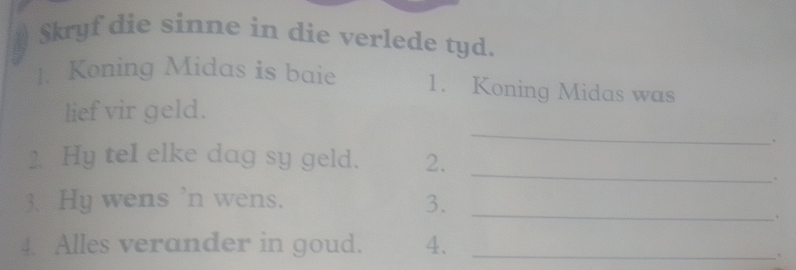 $kryf die sinne in die verlede tyd. 
1. Koning Midas is baie 1. Koning Midas was 
_ 
lief vir geld. 
+ 
2. Hy teI elke dag sy geld. 2. 
_ 
。 
3. Hy wens 'n wens. 3._ 
、 
4. Alles verander in goud. 4._