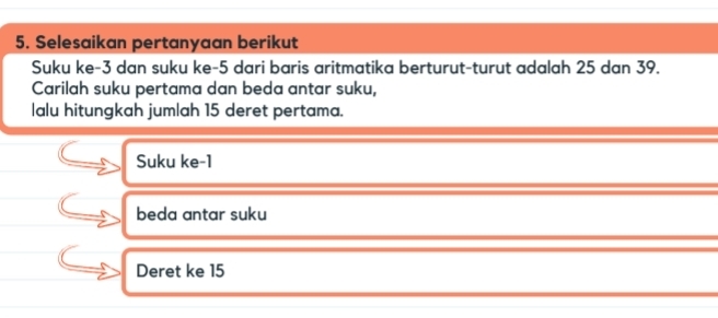 Selesaikan pertanyaan berikut 
Suku ke -3 dan suku ke -5 dari baris aritmatika berturut-turut adalah 25 dan 39. 
Carilah suku pertama dan beda antar suku, 
lalu hitungkah jumlah 15 deret pertama. 
Suku ke -1
beda antar suku 
Deret ke 15