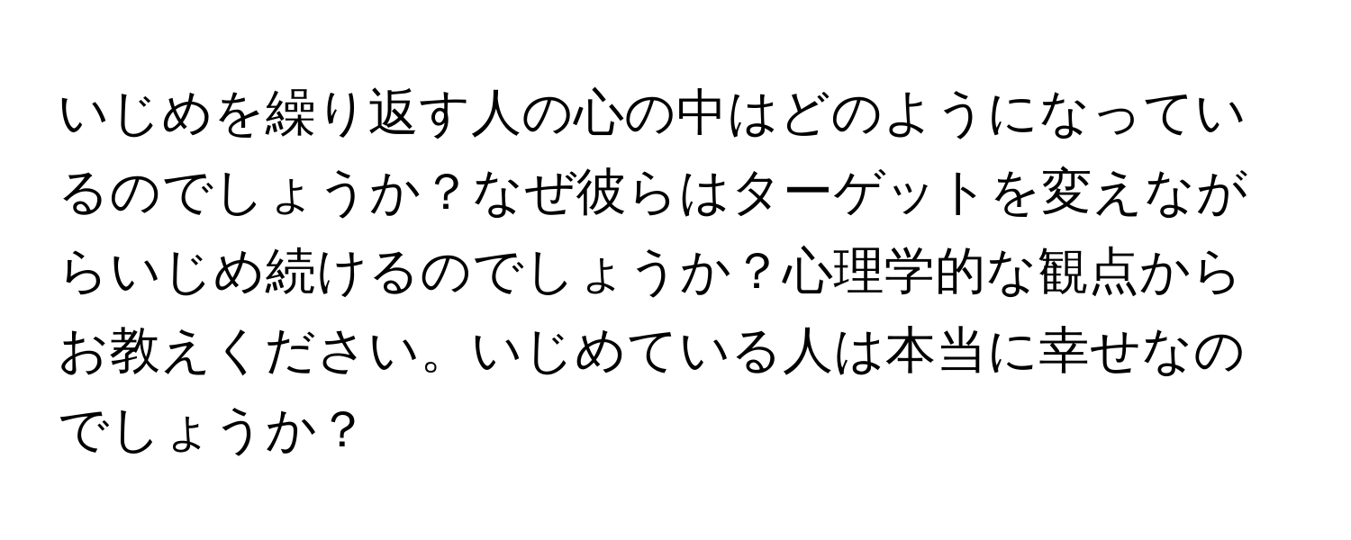 いじめを繰り返す人の心の中はどのようになっているのでしょうか？なぜ彼らはターゲットを変えながらいじめ続けるのでしょうか？心理学的な観点からお教えください。いじめている人は本当に幸せなのでしょうか？