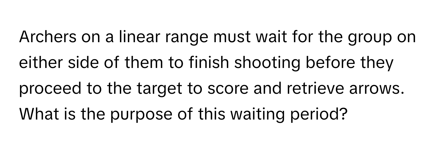 Archers on a linear range must wait for the group on either side of them to finish shooting before they proceed to the target to score and retrieve arrows. What is the purpose of this waiting period?