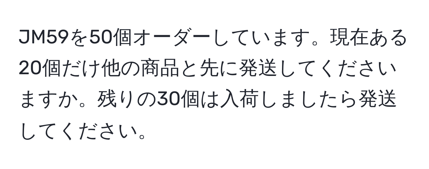 JM59を50個オーダーしています。現在ある20個だけ他の商品と先に発送してくださいますか。残りの30個は入荷しましたら発送してください。