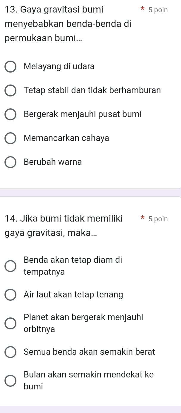 Gaya gravitasi bumi 5 poin
menyebabkan benda-benda di
permukaan bumi...
Melayang di udara
Tetap stabil dan tidak berhamburan
Bergerak menjauhi pusat bumi
Memancarkan cahaya
Berubah warna
14. Jika bumi tidak memiliki 5 poin
gaya gravitasi, maka...
Benda akan tetap diam di
tempatnya
Air laut akan tetap tenang
Planet akan bergerak menjauhi
orbitnya
Semua benda akan semakin berat
Bulan akan semakin mendekat ke
bumi