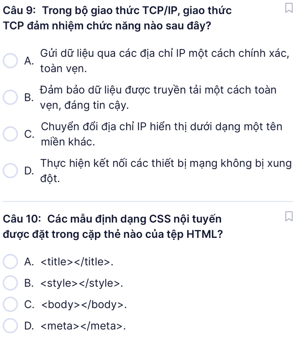 Trong bộ giao thức TCP/IP, giao thức
TCP đảm nhiệm chức năng nào sau đây?
Gửi dữ liệu qua các địa chỉ IP một cách chính xác,
A.
toàn vẹn.
Đảm bảo dữ liệu được truyền tải một cách toàn
B.
vẹn, đáng tin cậy.
Chuyển đổi địa chỉ IP hiển thị dưới dạng một tên
C.
miền khác.
Thực hiện kết nối các thiết bị mạng không bị xung
D.
đột.
Câu 10: Các mẫu định dạng CSS nội tuyến
được đặt trong cặp thẻ nào của tệp HTML?
A. .
B. ∠ S tyle>.
C. ∠ b o I y></ body>.
D. .