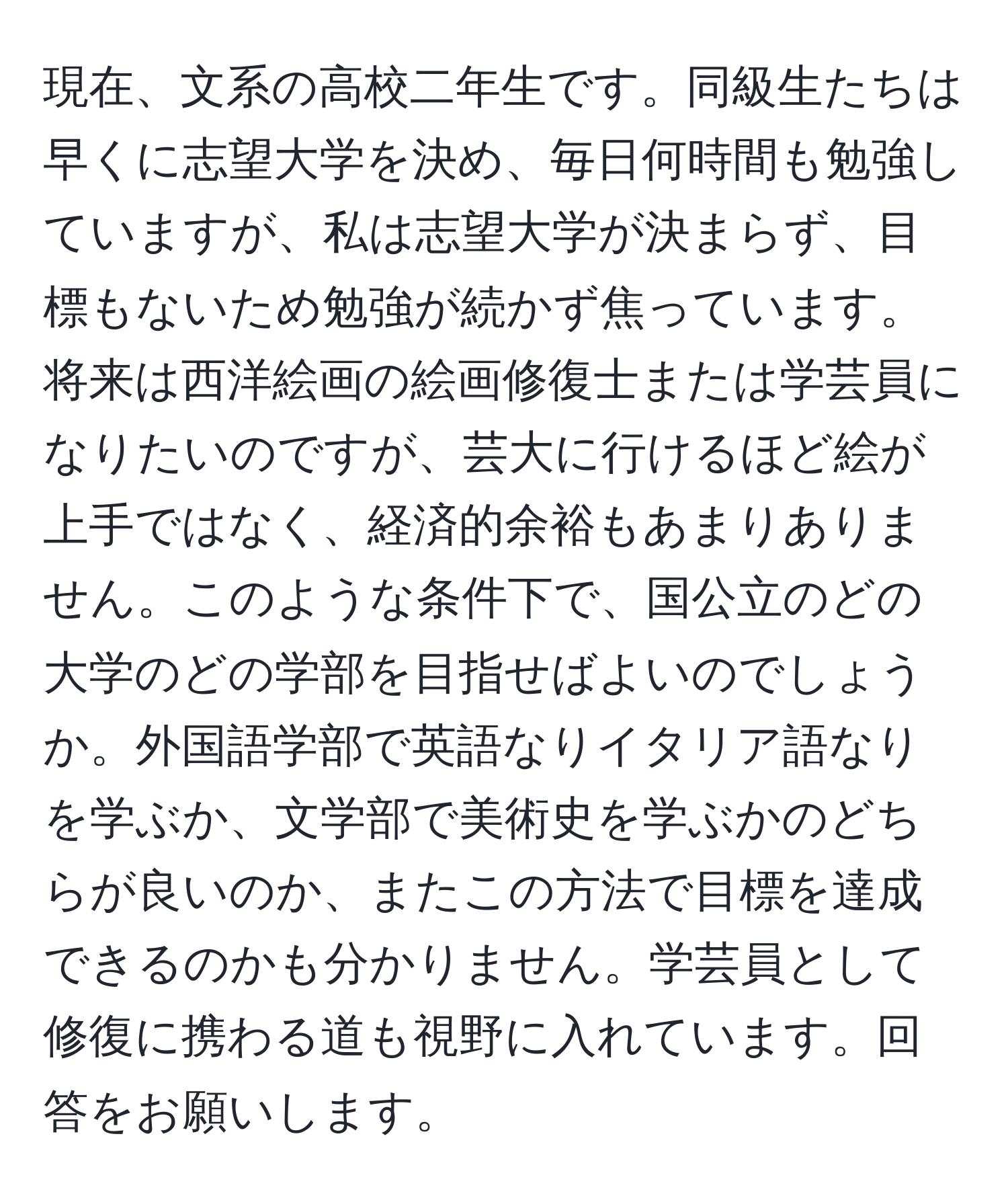 現在、文系の高校二年生です。同級生たちは早くに志望大学を決め、毎日何時間も勉強していますが、私は志望大学が決まらず、目標もないため勉強が続かず焦っています。将来は西洋絵画の絵画修復士または学芸員になりたいのですが、芸大に行けるほど絵が上手ではなく、経済的余裕もあまりありません。このような条件下で、国公立のどの大学のどの学部を目指せばよいのでしょうか。外国語学部で英語なりイタリア語なりを学ぶか、文学部で美術史を学ぶかのどちらが良いのか、またこの方法で目標を達成できるのかも分かりません。学芸員として修復に携わる道も視野に入れています。回答をお願いします。