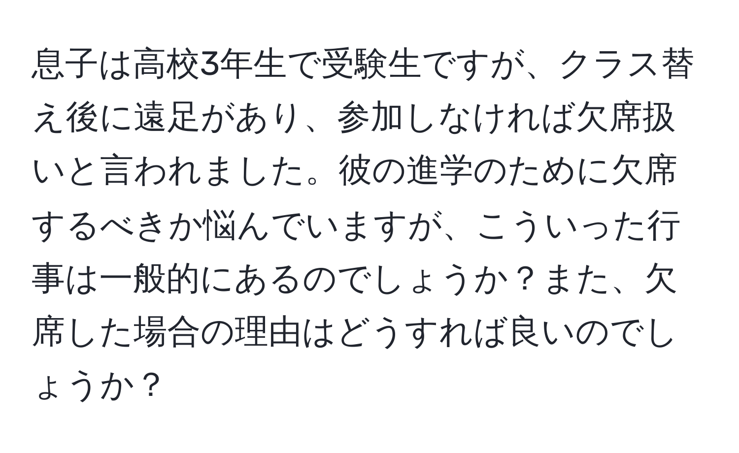 息子は高校3年生で受験生ですが、クラス替え後に遠足があり、参加しなければ欠席扱いと言われました。彼の進学のために欠席するべきか悩んでいますが、こういった行事は一般的にあるのでしょうか？また、欠席した場合の理由はどうすれば良いのでしょうか？