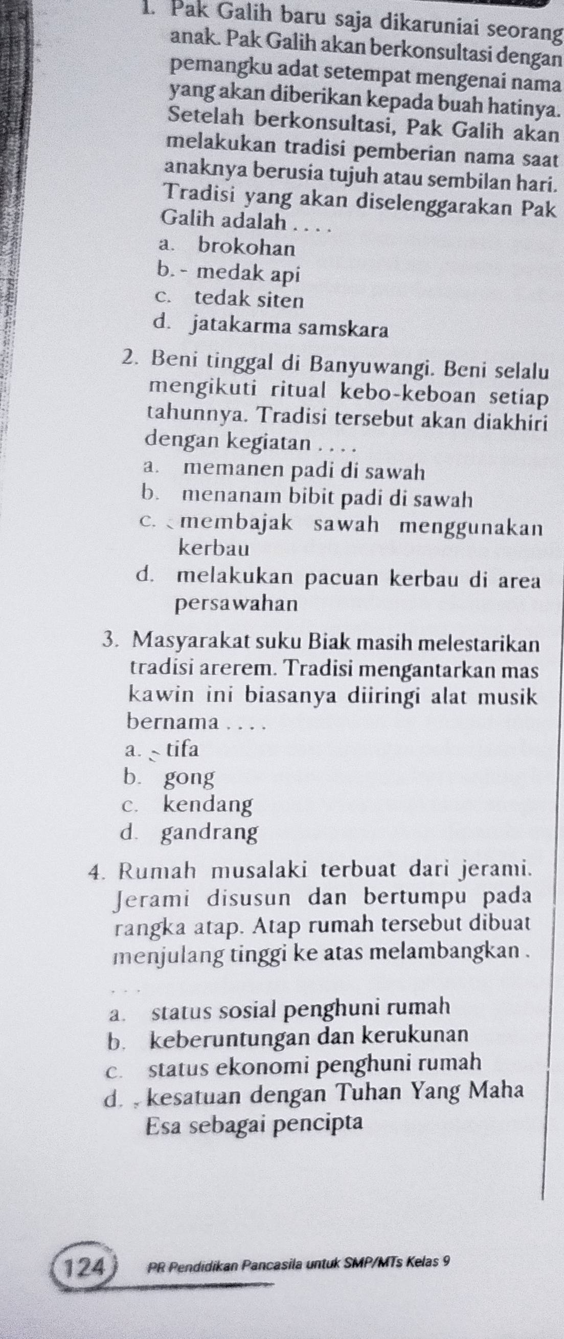 Pak Galih baru saja dikaruniai seorang
anak. Pak Galih akan berkonsultasi dengan
pemangku adat setempat mengenai nama
yang akan diberikan kepada buah hatinya.
Setelah berkonsultasi, Pak Galih akan
melakukan tradisi pemberian nama saat
anaknya berusia tujuh atau sembilan hari.
Tradisi yang akan diselenggarakan Pak
Galih adalah . . . .
a. brokohan
b. - medak api
c. tedak siten
d. jatakarma samskara
2. Beni tinggal di Banyuwangi. Beni selalu
mengikuti ritual kebo-keboan setiap
tahunnya. Tradisi tersebut akan diakhiri
dengan kegiatan . . . .
a. memanen padi di sawah
b. menanam bibit padi di sawah
c. membajak sawah menggunakan
kerbau
d. melakukan pacuan kerbau di area
persawahan
3. Masyarakat suku Biak masih melestarikan
tradisi arerem. Tradisi mengantarkan mas
kawin ini biasanya diiringi alat musik
bernama . . . .
a. tifa
bù gong
c. kendang
d. gandrang
4. Rumah musalaki terbuat dari jerami.
Jerami disusun dan bertumpu pada
rangka atap. Atap rumah tersebut dibuat
menjulang tinggi ke atas melambangkan .
a. status sosial penghuni rumah
b. keberuntungan dan kerukunan
c. status ekonomi penghuni rumah
d. kesatuan dengan Tuhan Yang Maha
Esa sebagai pencipta
124 PR Pendidikan Pancasila untuk SMP/MTs Kelas 9