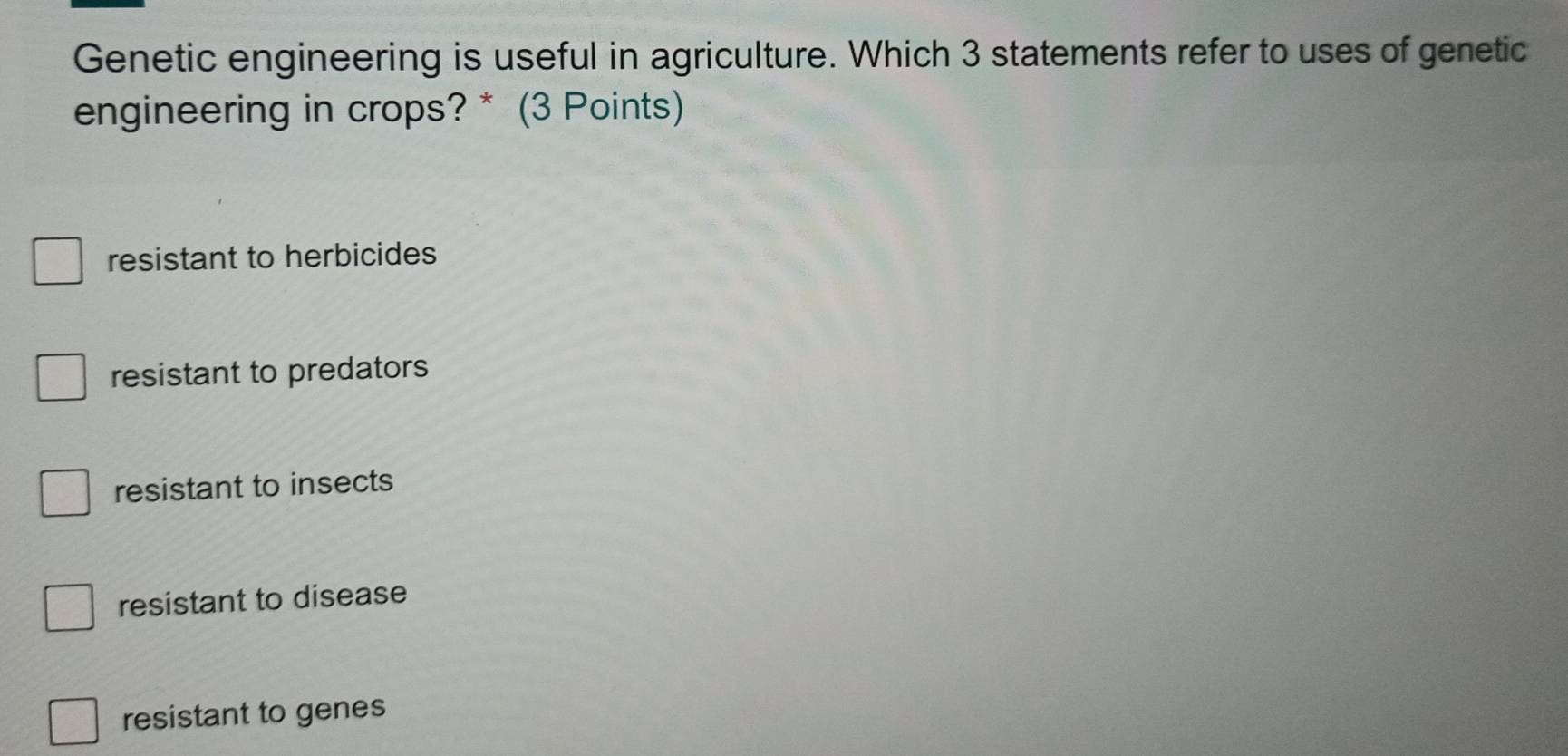 Genetic engineering is useful in agriculture. Which 3 statements refer to uses of genetic
engineering in crops? * (3 Points)
resistant to herbicides
resistant to predators
resistant to insects
resistant to disease
resistant to genes