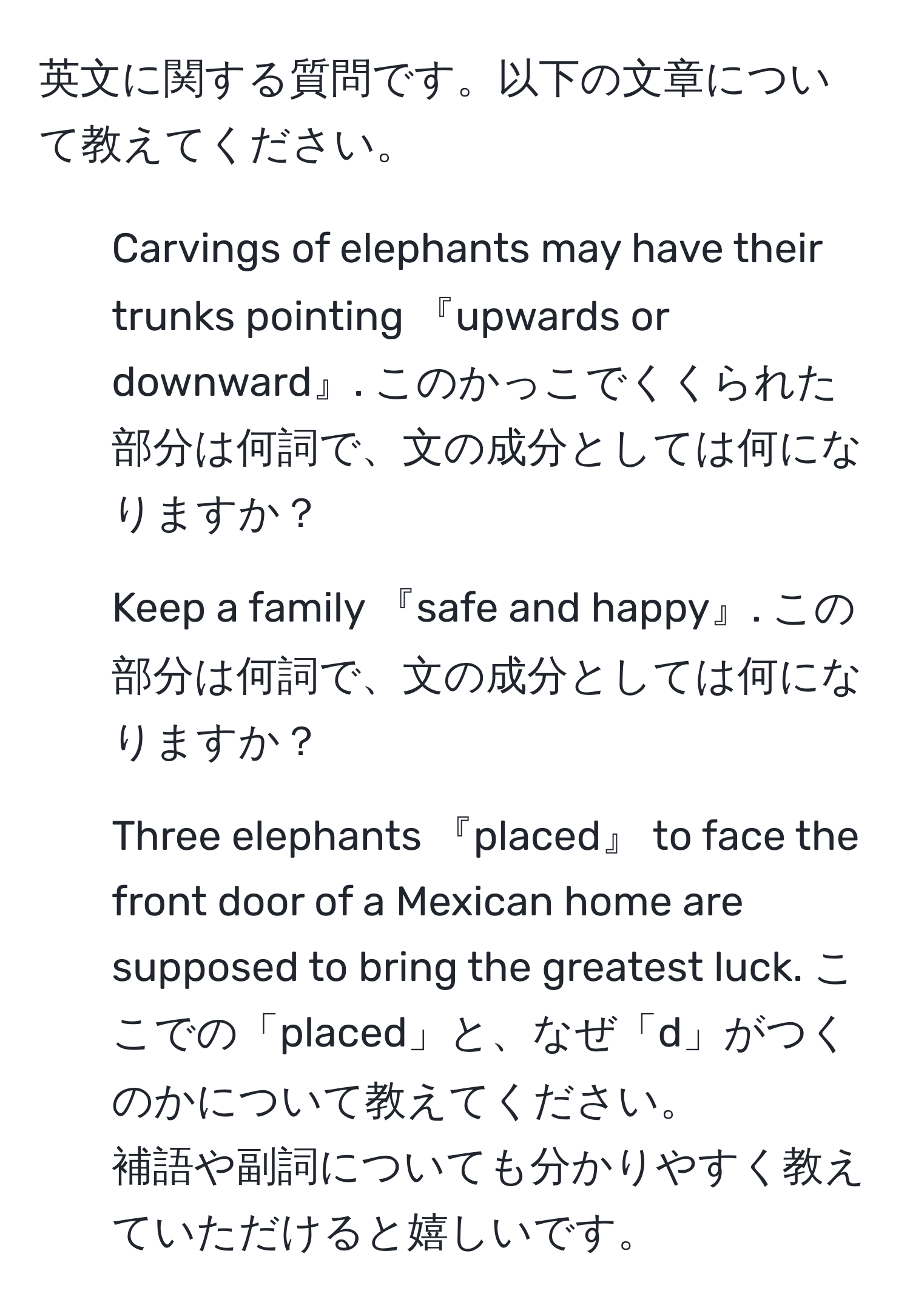 英文に関する質問です。以下の文章について教えてください。  
1. Carvings of elephants may have their trunks pointing 『upwards or downward』. このかっこでくくられた部分は何詞で、文の成分としては何になりますか？  
2. Keep a family 『safe and happy』. この部分は何詞で、文の成分としては何になりますか？  
3. Three elephants 『placed』 to face the front door of a Mexican home are supposed to bring the greatest luck. ここでの「placed」と、なぜ「d」がつくのかについて教えてください。  
補語や副詞についても分かりやすく教えていただけると嬉しいです。