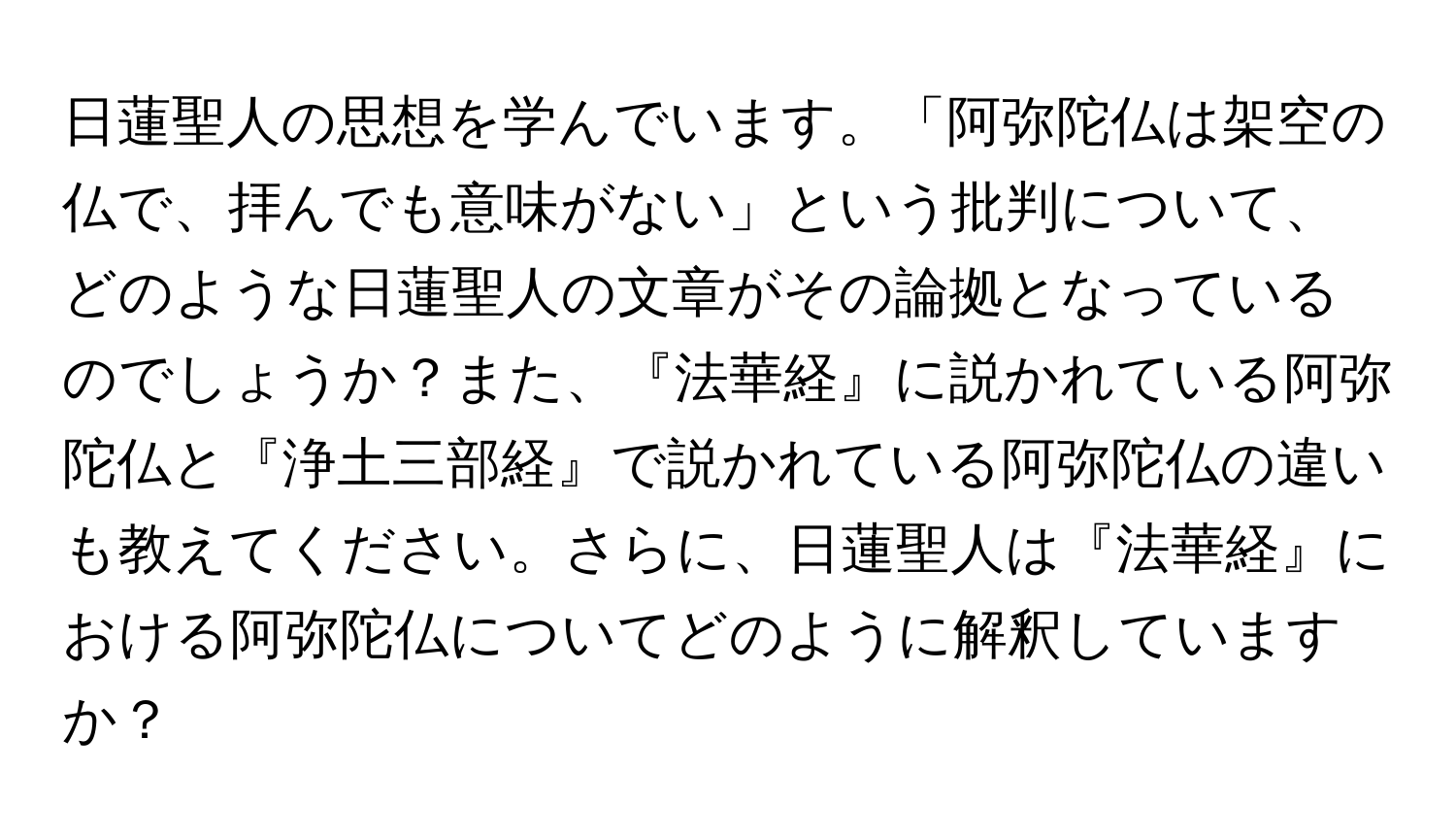 日蓮聖人の思想を学んでいます。「阿弥陀仏は架空の仏で、拝んでも意味がない」という批判について、どのような日蓮聖人の文章がその論拠となっているのでしょうか？また、『法華経』に説かれている阿弥陀仏と『浄土三部経』で説かれている阿弥陀仏の違いも教えてください。さらに、日蓮聖人は『法華経』における阿弥陀仏についてどのように解釈していますか？