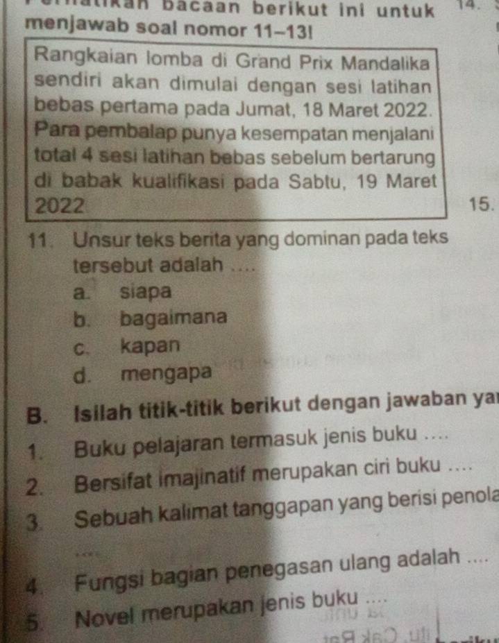 atikan bacaan berikut ini untuk 14.
menjawab soal nomor 11-13!
Rangkaian Iomba di Grand Prix Mandalika
sendiri akan dimulai dengan sesi latihan 
bebas pertama pada Jumat, 18 Maret 2022.
Para pembalap punya kesempatan menjalani
total 4 sesi latihan bebas sebelum bertarung
di babak kualifikasi pada Sabtu, 19 Maret
2022 15.
11. Unsur teks berita yang dominan pada teks
tersebut adalah ....
a siapa
b. bagaimana
c kapan
d. mengapa
B. Isilah titik-titik berikut dengan jawaban yar
1. Buku pelajaran termasuk jenis buku .
2. Bersifat imajinatif merupakan ciri buku …
3. Sebuah kalimat tanggapan yang berisi penola
4. Fungsi bagian penegasan ulang adalah ....
5. Novel merupakan jenis buku ...