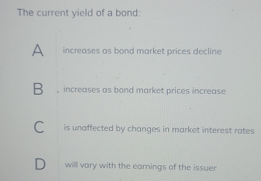 The current yield of a bond:
A increases as bond market prices decline
B increases as bond market prices increase
is unaffected by changes in market interest rates 
will vary with the earnings of the issuer