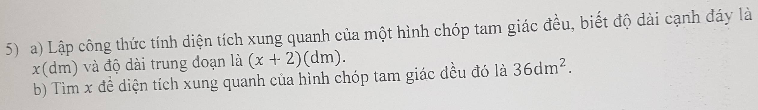 Lập công thức tính diện tích xung quanh của một hình chóp tam giác đều, biết độ dài cạnh đáy là
x(dm) và độ dài trung đoạn là (x+2)(dm). 
b) Tìm x để diện tích xung quanh của hình chóp tam giác đều đó là 36dm^2.