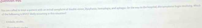 estión 1 6 6 
You are called to treat a patient with an initial complaint of double vision, dysphasia, hemiplegia, and aphagia. On the way to the hospital, the symptoms begin resolving. Which
of the following is MOST likely occurring in this situation?
Embolic stroke.