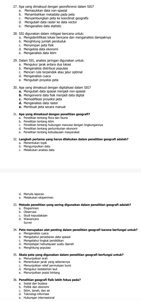 Apa yang dimaksud dengan georeferensi dalam SIG?
a. Memasukkan data non-spasial
b. Menambahkan metadata pada peta
c. Menyambungkan peta ke koordinat geografis
d. Mengubah data raster ke data vector
e. Menganalisis data statistic
28. SIG digunakan dalam mitigasi bencana untuk:
a. Mengidentifikasi lokasi bencana dan menganalisis dampaknya
b. Menghitung jumlah penduduk
c. Menyimpan peta fisik
d. Mengelola data ekonomi
e. Menganalisis data iklim
29. Dalam SIG, analisis jaringan digunakan untuk:
a. Mengukur jarak antara dua lokasi
b. Menganalisis distribusi populasi
c. Mencari rute terpendek atau jalur optimal
d. Menganalisis cuaca
e. Mengubah proyeksi peta
30. Apa yang dimaksud dengan digitalisasi dalam SIG?
a. Menqubah data spasial menjadi non-spasial
b. Mengonversi data fisik menjadi data digital
c. Memodifikasi proyeksi peta
d. Menganalisis data raster
e. Membuat peta secara manual
31. Apa yang dimaksud dengan penelitian geografi?
a. Penelitian tentang flora dan fauna
b. Penelitian tentang iklim
c. Penelitian tentang hubungan manusia dengan lingkungannya
d. Penelitian tentang pertumbuhan ekonomi
e. Penelitian tentang kebudayaan masyarakat
32. Langkah pertama yang harus dilakukan dalam penelitian geografi adalah?
a. Menentukan topik
b. Mengumpulkan data
c. Melakukan analisis data
d. Menulis laporan
e. Melakukan eksperimen
33. Metode penelitian yanq sering diqunakan dalam penelitian geografi adalah?
a. Eksperimen
b. Observasi
c. Studi kepustakaan
d. Wawancara
Survei
34. Peta merupakan alat penting dalam penelitian geografi karena berfungsi untuk?
a. Menganalisis cuaca
b. Mengetahui persebaran data spasial
c. Mengetahui tingkat pendidikan
d. Mempelajari kebudayaan suatu daerah
e. Menghitung populasi
35. Skala peta yang digunakan dalam penelitian geografi berfungsi untuk?
a. Menuniukkan arah
b. Menentukan jarak yang sebenarnya
c. Menunjukkan relief permukaan bumi
d. Mengukur kedalaman laut
e. Menunjukkan posisi bintang
36. Penelitian geografi fisik lebih fokus pada?
a. Sosial dan budaya
b. Politik dan ekonomi
c. Iklim, tanah, dan air
d. Teknoloqi informasi
e. Hubungan internasional