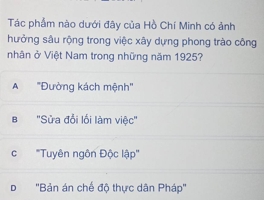 Tác phẩm nào dưới đây của Hồ Chí Minh có ảnh
hưởng sâu rộng trong việc xây dựng phong trào công
nhân vector O' Việt Nam trong những năm 1925?
A ''Đường kách mệnh''
B "Sửa đổi lối làm việc"
c "Tuyên ngôn Độc lập"
D 'Bản án chế độ thực dân Pháp''