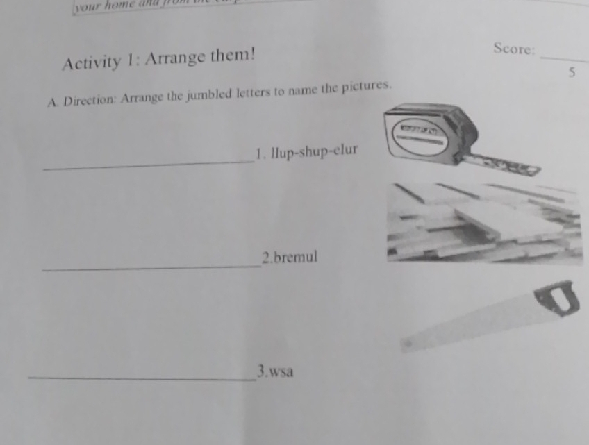 your home a d 
Activity 1: Arrange them! 
_ 
Score: 
5 
A. Direction: Arrange the jumbled letters to name the pictures. 
_ 
1. llup-shup-elur 
_2.bremul 
_3.wsa