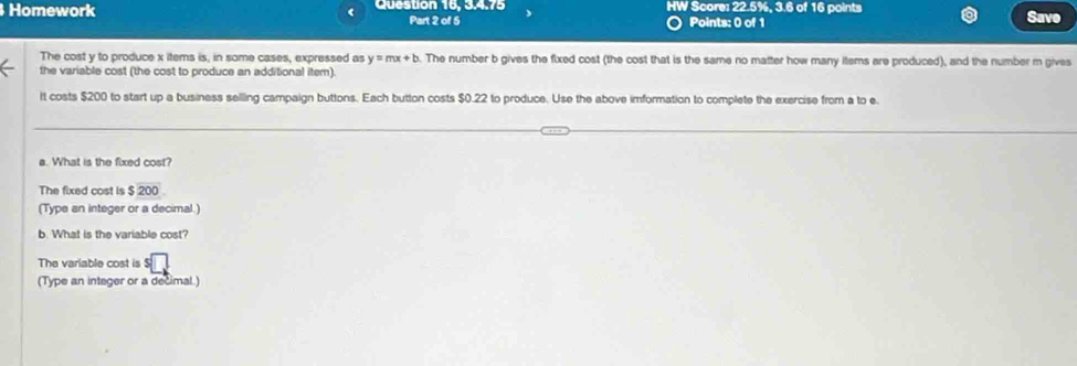 Homework Question 16, 3.4.75 HW Score: 22.5%, 3.6 of 16 points Save 
Part 2 of 5 Points: 0 of 1 
The cost y to produce x items is, in some cases, expressed as y=mx+b. The number b gives the fixed cost (the cost that is the same no matter how many items are produced), and the number m gives 
the variable cost (the cost to produce an additional item). 
It costs $200 to start up a business selling campaign buttons. Each button costs $0.22 to produce. Use the above imformation to complete the exercise from a to e 
a. What is the fixed cost? 
The fixed cost is $200
(Type an integer or a decimal.) 
b. What is the variable cost? 
The variable cost is 
(Type an integer or a decimal.)