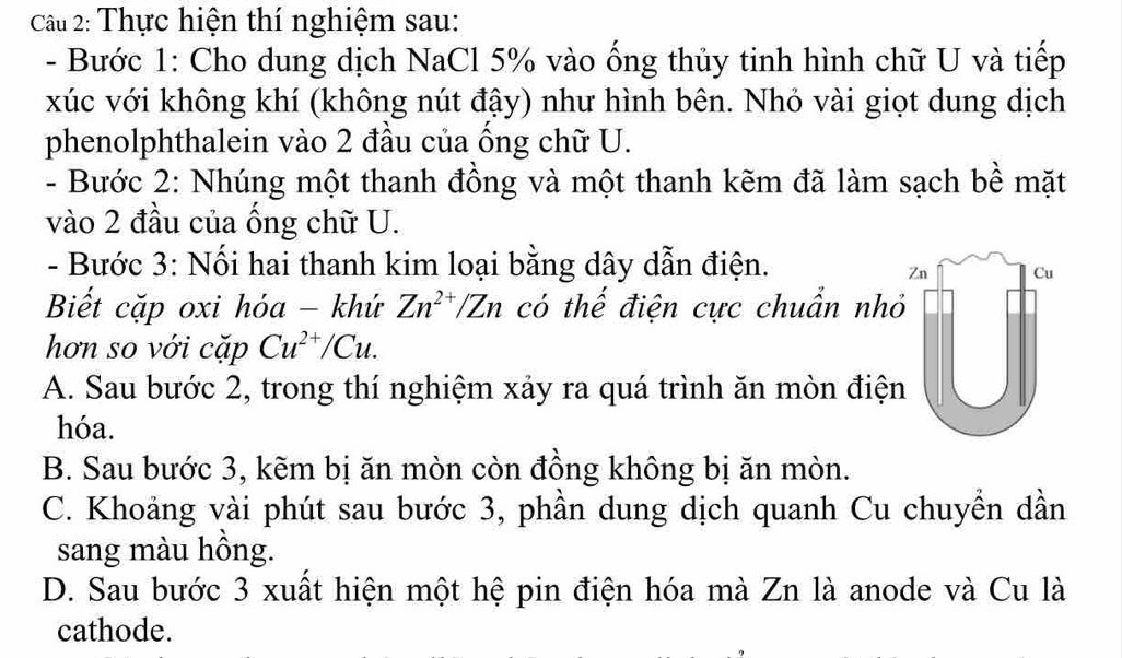 Thực hiện thí nghiệm sau:
- Bước 1: Cho dung dịch NaCl 5% vào ống thủy tinh hình chữ U và tiếp
xúc với không khí (không nút đậy) như hình bên. Nhỏ vài giọt dung dịch
phenolphthalein vào 2 đầu của ống chữ U.
- Bước 2: Nhúng một thanh đồng và một thanh kẽm đã làm sạch bề mặt
vào 2 đầu của ống chữ U.
- Bước 3: Nối hai thanh kim loại bằng dây dẫn điện.
Zn Cu
Biết cặp oxi hóa - khứ Zn^(2+)/Zn có thế điện cực chuẩn nhỏ
hơn so với cặp Cu^(2+)/Cu.
A. Sau bước 2, trong thí nghiệm xảy ra quá trình ăn mòn điện
hóa.
B. Sau bước 3, kẽm bị ăn mòn còn đồng không bị ăn mòn.
C. Khoảng vài phút sau bước 3, phần dung dịch quanh Cu chuyền dần
sang màu hồng.
D. Sau bước 3 xuất hiện một hệ pin điện hóa mà Zn là anode và Cu là
cathode.