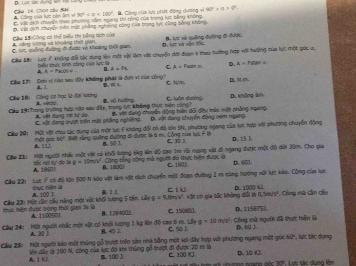 Lược tác dụng lên vật cùng ch
Câu 14. Chọn câu Sai.
A. Công của lực cản âm vi 90° <180°. B. Công của lực phát động dương vì 90^0>a>0^0.
C. Vật dịch chuyển theo phương nằm ngang thỉ công của trong lực bằng không.
D. Vật dịch chuyển trên mặt phảng nghiêng công của trọng lực cũng bằng không.
Câu 15:Công có thể biểu thị bằng tích của
A. năng lương và khoảng thời gian. B. lực và quãng đường đi được.
C. lực, quảng đường đi được và khoảng thời gian. D. lực và vận tốc.
Câu 16: Lực i không đối tác dụng lên một vật làm vật chuyển dời đoạn 5 theo hướng hợp với hướng của lực một góc α,
biểu thức tính công của lực là
A. A=Fscos alpha B. A=Fs. C. A= Fssin a. D. A=Fstan
Cầu 17: Đơn vị nào sau đây không phải là đơn vị của công?
A. 3 B. W.s. C. N/m. D. N,m.
Câu 18: Công cơ học là đại lượng C. luôn dương.
A. vécto. B. vô huớng. D. không âm.
Câu 19:Trong trường hợp nào sau đây, trong lực không thực: hiện công?
A. vật đang rơi tự do. B. vật đang chuyển động biên đổi đều trên mặt phẳng ngang.
C. vật đang trượt trên mặt phẳng nghiêng. D. vật đang chuyển động ném ngang.
Cầu 20: Một vật chiu tác dụng của một lực F không đổi có độ lớn SN, phương ngang của lực hợp với phương chuyến động
một góc 60° Biết rằng quảng đường đi được là 6 m. Công của lực F là .
A. 11. B. 50 J. C. 30), D. 15 J.
Câu 21: Một người nhấc một vật có khổi lượng 6kg lên độ cao 1m rồi mang vật đi ngang được một đô dời 30m. Cho gia
tốc rợi tự do là g=10m/s^2. Công tổng cộng mà người đó thực hiện được là
A. 1850) B. 1800) C. 180J. D. 603.
Câu 22: Lực F có độ lớn 500 N kéo vật làm vật dịch chuyển một đoạn đường 2 m cùng hướng với lực kéo. Công của lực
thực hiện là
A. 100 J. B. 1 J C.1 kJ. D. 1000 kJ.
Câu 23: Một cần cấu năng một vật khối lượng 5 tấn. Lây g=9,8m/s^2 Vật có gia tốc không đổi là 0,5m/s^2 *. Công mà cần cầu
thực hiện được trong thời gian 3s là
A. 110050J. B. 128400J. C. 15080J. D. 115875J.
Câu 24: Một người nhấc một vật có khối lượng 1 kg lên độ cao 6 m. Lãy g=10m/s^2 * Công mà người đã thực hiện là
A. 30 J. B. 45 J. C. 50 J. D. 60 J.
Câu 25: Một người kéo một thủng gỗ trượt trên sản nhà bằng một sợi dây hợp với phương ngang một góc 60° , lưc tác dụng
lên dây là 100 N, công của lực đó khi thùng gỗ trượt đi được 20 m là
A. 1KJ. B. 100 J C. 100 KJ D. 10 K.
hày hợo với nhương ngang góc 30° , Lực tác dung lên