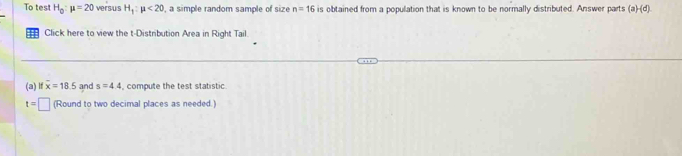 To tes H_0:mu =20 versus H_1:mu <20</tex> , a simple random sample of size n=16 is obtained from a population that is known to be normally distributed. Answer parts (a)-(d). 
= Click here to view the t-Distribution Area in Right Tail. 
(a) lf overline x=18.5 and s=4.4 compute the test statistic
t=□ (Round to two decimal places as needed.)