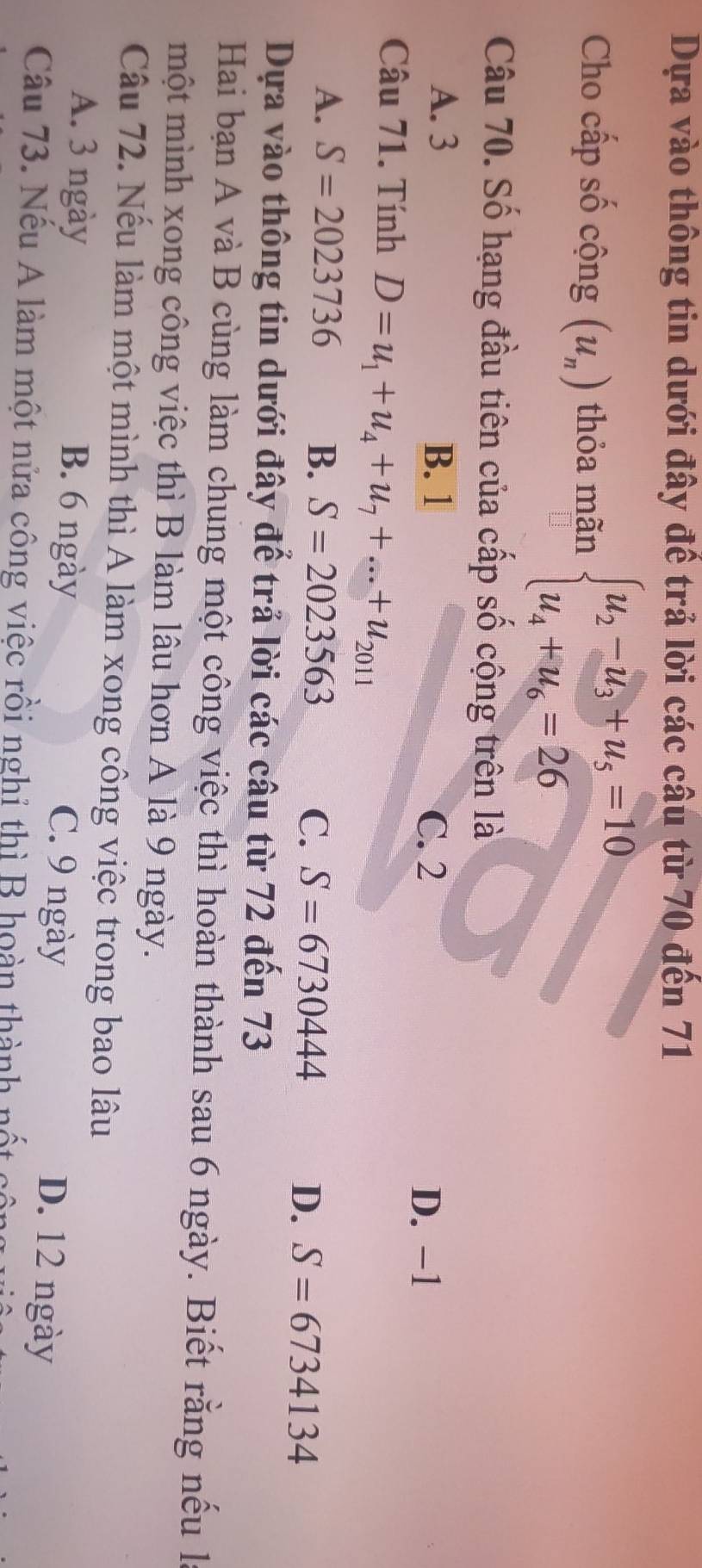 Dựa vào thông tin dưới đây đế trả lời các câu từ 70 đến 71
Cho cấp số cộng (u_n) thỏa mãn beginarrayl u_2-u_3+u_5=10 u_4+u_6=26endarray.
Câu 70. Số hạng đầu tiên của cấp số cộng trên là
A. 3 B. 1
C. 2 D. −1
Câu 71. Tính D=u_1+u_4+u_7+...+u_2011
A. S=2023736 B. S=2023563
C. S=6730444 D. S=6734134
Dựa vào thông tin dưới đây để trả lời các câu từ 72 đến 73
Hai bạn A và B cùng làm chung một công việc thì hoàn thành sau 6 ngày. Biết rằng nếu l
một mình xong công việc thì B làm lâu hơn A là 9 ngày.
Câu 72. Nếu làm một mình thì A làm xong công việc trong bao lâu
A. 3 ngày B. 6 ngày C. 9 ngày
D. 12 ngày
Câu 73. Nếu A làm một nửa công việc rồi nghỉ thì B hoàn thành nốt
