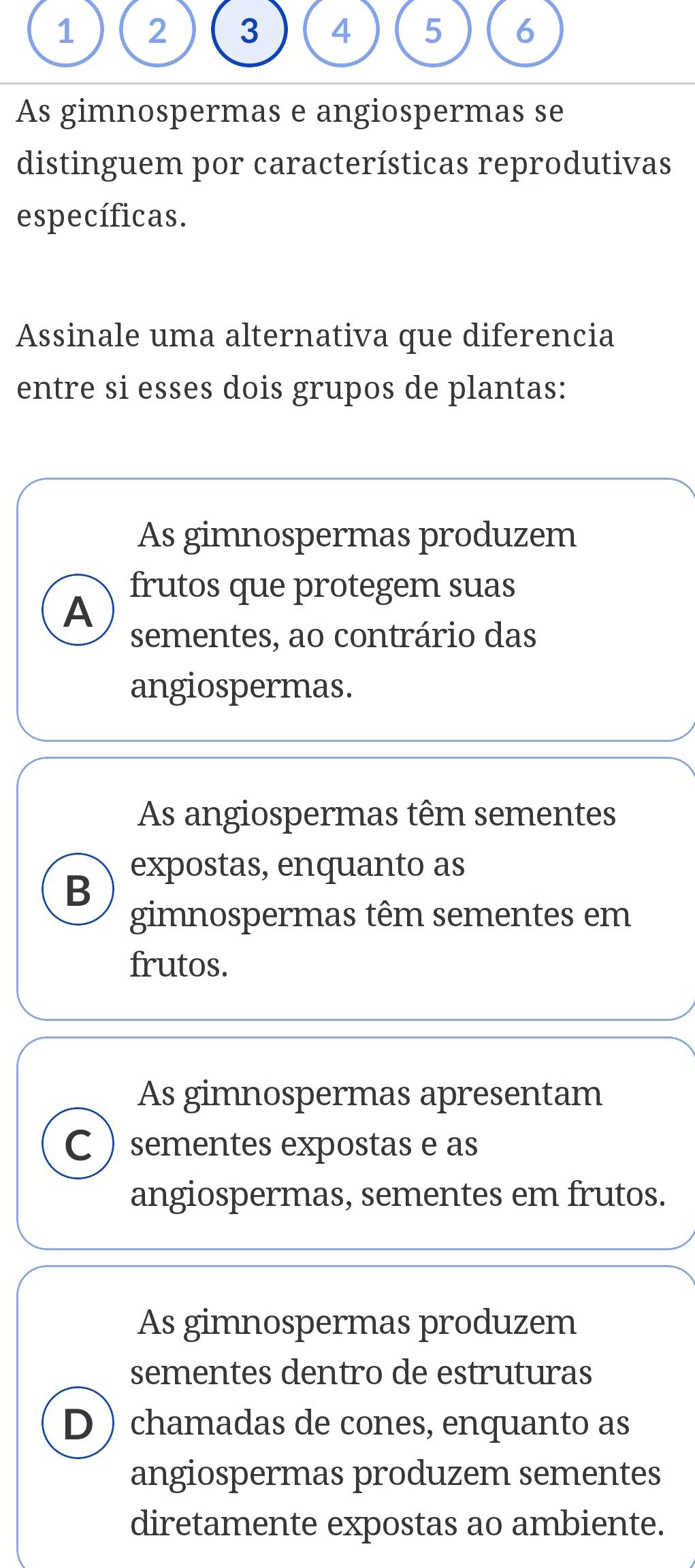 As gimnospermas e angiospermas se
distinguem por características reprodutivas
específicas.
Assinale uma alternativa que diferencia
entre si esses dois grupos de plantas:
As gimnospermas produzem
frutos que protegem suas
A
sementes, ao contrário das
angiospermas.
As angiospermas têm sementes
expostas, enquanto as
B
gimnospermas têm sementes em
frutos.
As gimnospermas apresentam
C sementes expostas e as
angiospermas, sementes em frutos.
As gimnospermas produzem
sementes dentro de estruturas
D chamadas de cones, enquanto as
angiospermas produzem sementes
diretamente expostas ao ambiente.