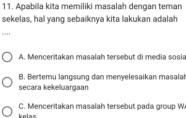 Apabila kita memiliki masalah dengan teman
sekelas, hal yang sebaiknya kita lakukan adalah
….
A. Menceritakan masalah tersebut di media sosia
B. Bertemu langsung dan menyelesaikan masalah
secara kekeluargaan
C. Menceritakan masalah tersebut pada group W
kelas