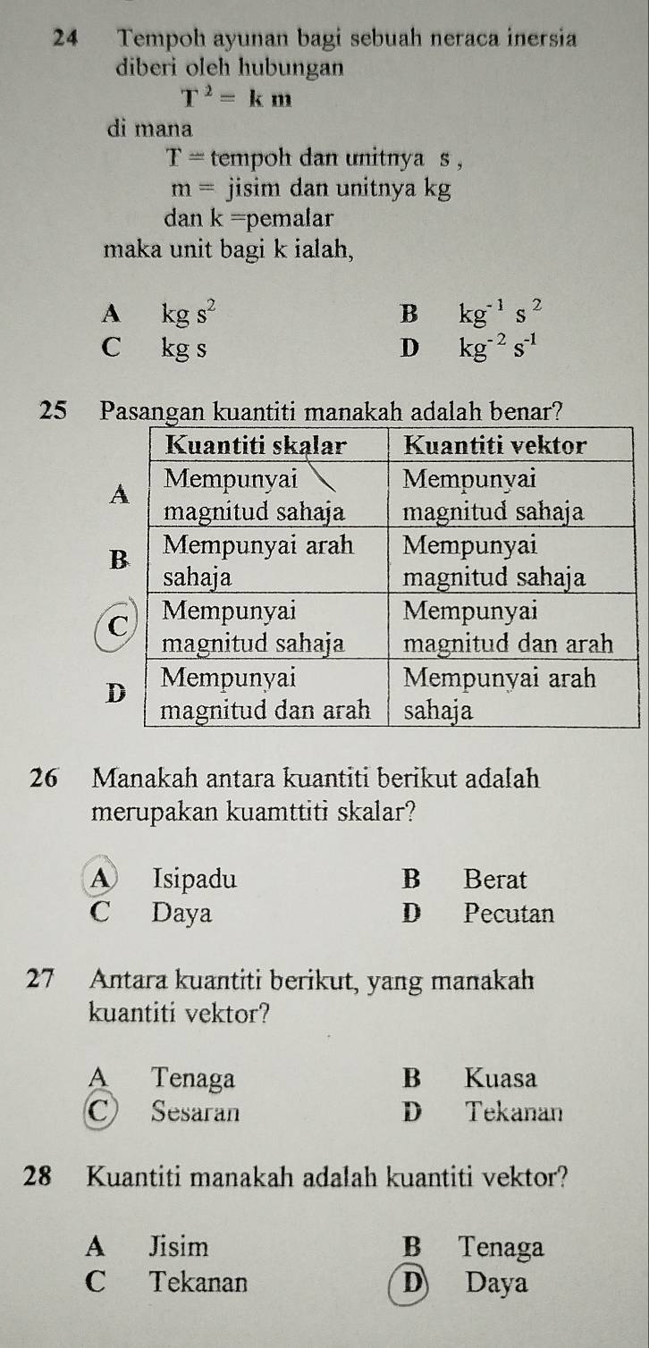 Tempoh ayunan bagi sebuah neraca inersia
diberi oleh hubungan
T^2=km
di mana
T= tempoh dan unitnya s ,
m= jisim dan unitnya kg
dan k = pemalar
maka unit bagi k ialah,
A kgs^2
B kg^(-1)s^2
C kg s D kg^(-2)s^(-1)
25 Pasangan kuantiti manakah adalah benar?
26 Manakah antara kuantiti berikut adalah
merupakan kuamttiti skalar?
A Isipadu B Berat
C Daya D Pecutan
27 Antara kuantiti berikut, yang manakah
kuantiti vektor?
A Tenaga B Kuasa
C) Sesaran D Tekanan
28 Kuantiti manakah adalah kuantiti vektor?
A Jisim B Tenaga
C Tekanan D Daya