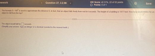 ework Question 27, 3.2.99 ) HW Score: 42.31%, 22 of 52 points Points: 0 of 1 Save 
object to tall from the top? The larmula S=16x^2 is used to approxdmate the distance S, in feet, that as object falls freely from rest in t seconds. The height of a building is 1417 feet. How long would it take for an 
The object would fall for □ secosds
(Simplify your answer. Type an integer or a decimal rounded to the nearest tenth )